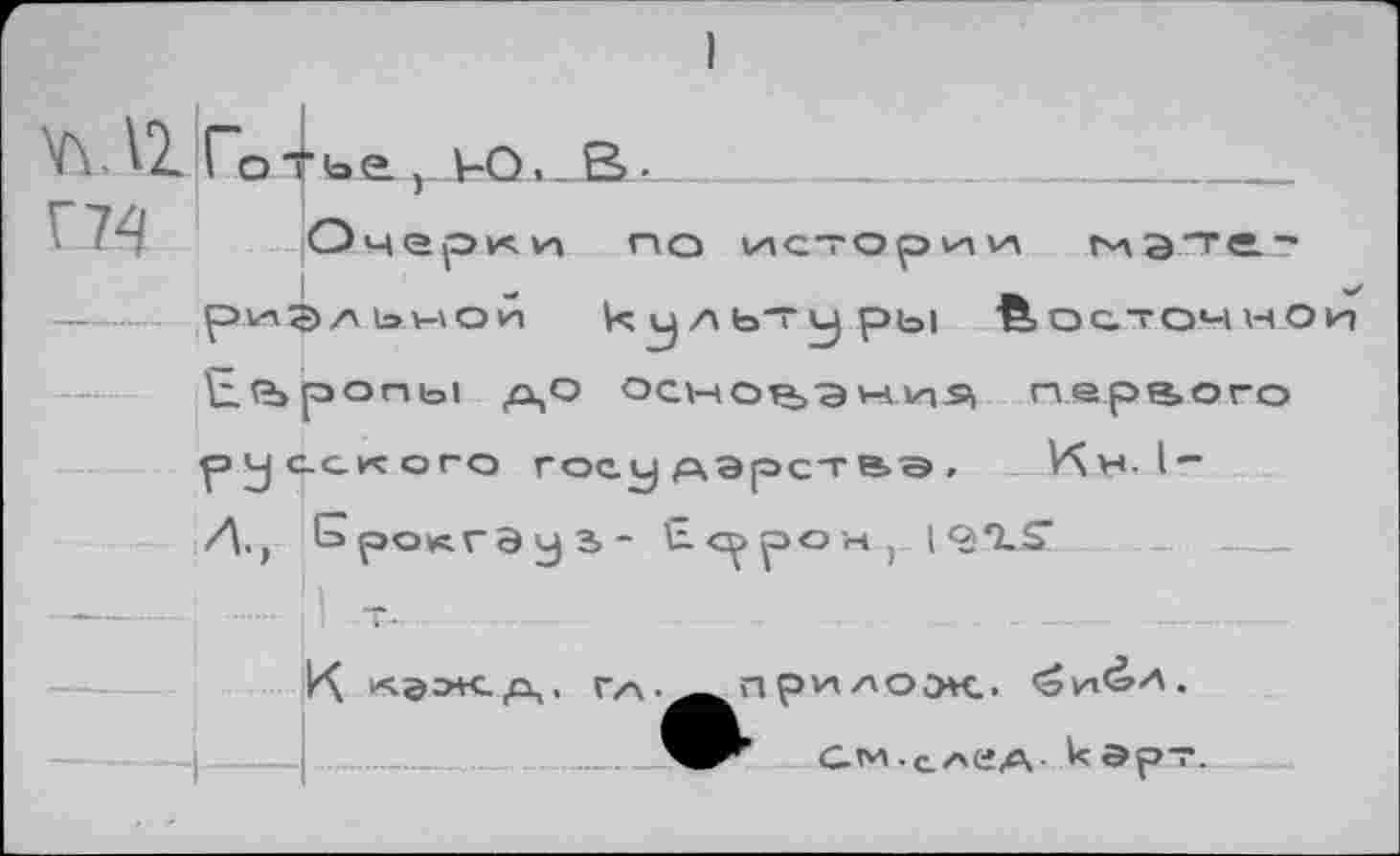 ﻿'А- Готьа т Ю,_В-_
Г74
Очерки по
истории гиэтге.-
риЭл ьмой культуры йосточно к.?ъропь1 до основания первого
русского государства, Кч». I
А., Брокгэул- Е^рон, |‘3*1-£’
К	ги\.^^пр*л/>оэк..
См-след кэрт.